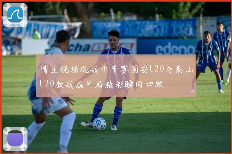 博主现场观战中青赛国安U20与泰山U20激战成平局精彩瞬间回顾
