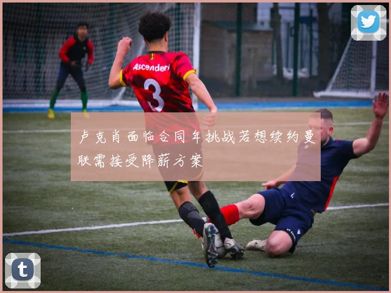 卢克肖面临合同年挑战若想续约曼联需接受降薪方案