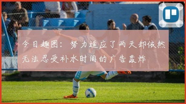 今日趣图：努力适应了两天却依然无法忍受补水时间的广告轰炸