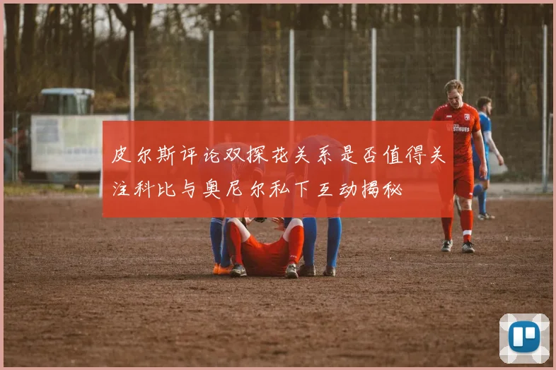 皮尔斯评论双探花关系是否值得关注科比与奥尼尔私下互动揭秘