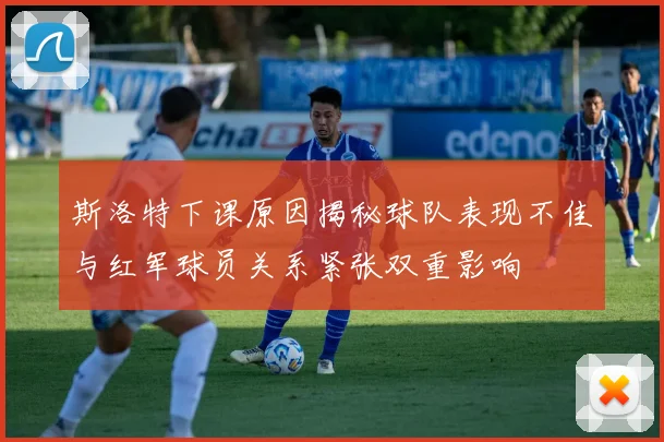斯洛特下课原因揭秘球队表现不佳与红军球员关系紧张双重影响