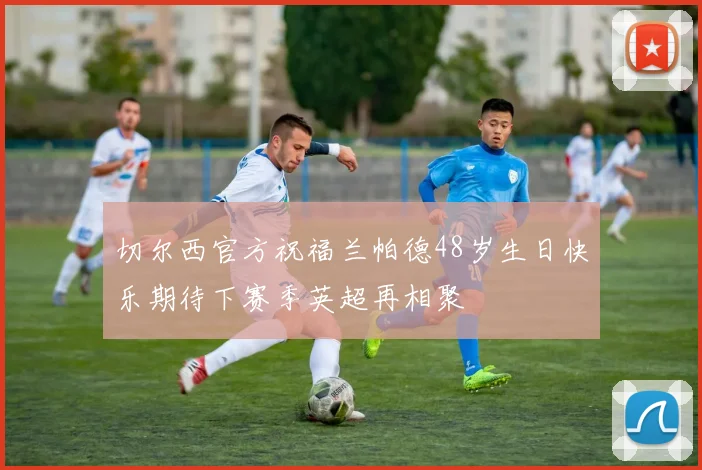 切尔西官方祝福兰帕德48岁生日快乐期待下赛季英超再相聚