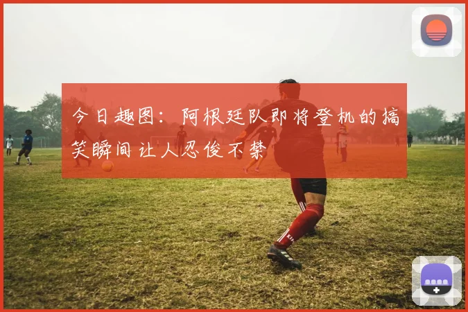 今日趣图：阿根廷队即将登机的搞笑瞬间让人忍俊不禁