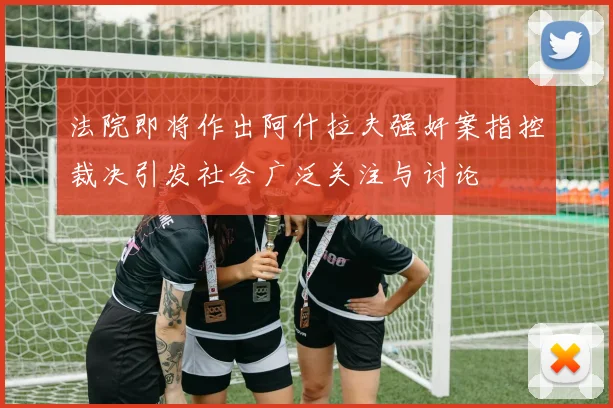 法院即将作出阿什拉夫强奸案指控裁决引发社会广泛关注与讨论